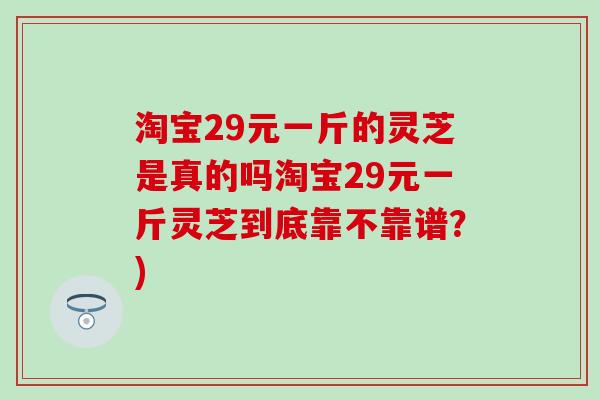淘宝29元一斤的灵芝是真的吗淘宝29元一斤灵芝到底靠不靠谱？)