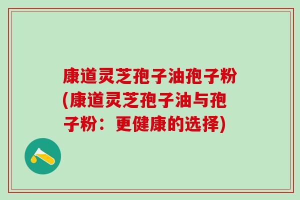 康道灵芝孢子油孢子粉(康道灵芝孢子油与孢子粉：更健康的选择)