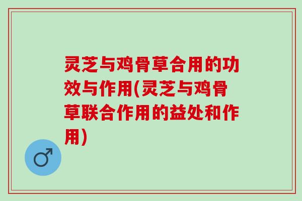 灵芝与鸡骨草合用的功效与作用(灵芝与鸡骨草联合作用的益处和作用)