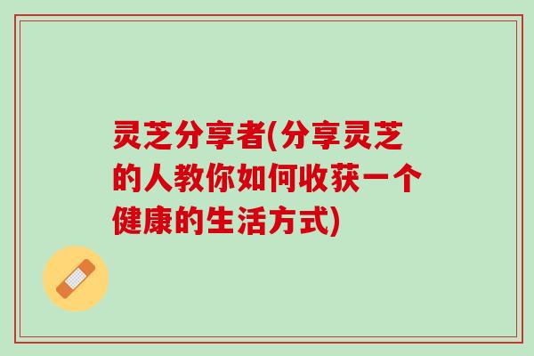 灵芝分享者(分享灵芝的人教你如何收获一个健康的生活方式)