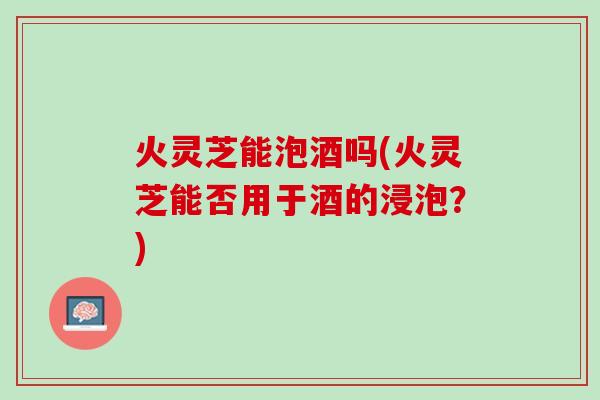 火灵芝能泡酒吗(火灵芝能否用于酒的浸泡？)