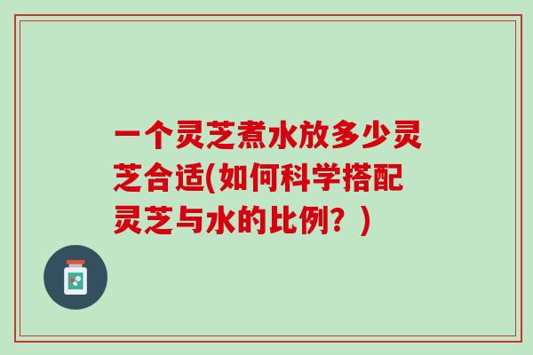 一个灵芝煮水放多少灵芝合适(如何科学搭配灵芝与水的比例？)
