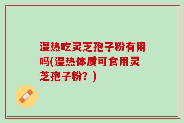 湿热吃灵芝孢子粉有用吗(湿热体质可食用灵芝孢子粉？)