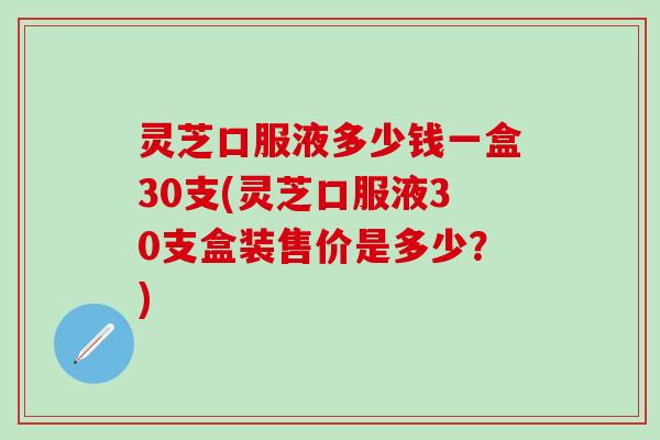 灵芝口服液多少钱一盒30支(灵芝口服液30支盒装售价是多少？)