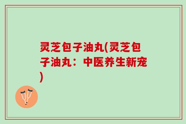 灵芝包子油丸(灵芝包子油丸：中医养生新宠)