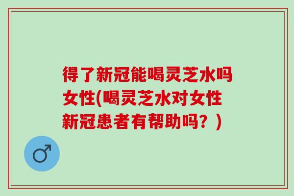 得了新冠能喝灵芝水吗女性(喝灵芝水对女性新冠患者有帮助吗？)