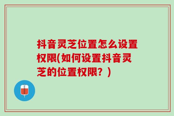 抖音灵芝位置怎么设置权限(如何设置抖音灵芝的位置权限？)