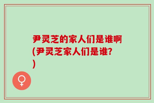 尹灵芝的家人们是谁啊(尹灵芝家人们是谁？)