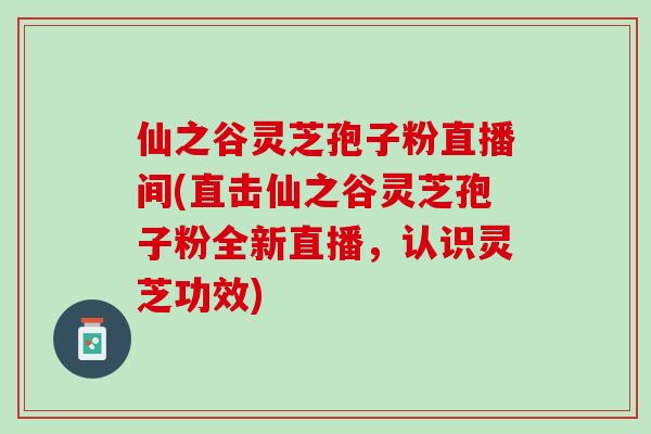 仙之谷灵芝孢子粉直播间(直击仙之谷灵芝孢子粉全新直播，认识灵芝功效)