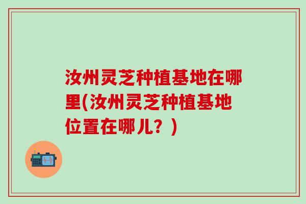 汝州灵芝种植基地在哪里(汝州灵芝种植基地位置在哪儿？)