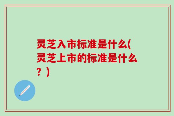 灵芝入市标准是什么(灵芝上市的标准是什么？)