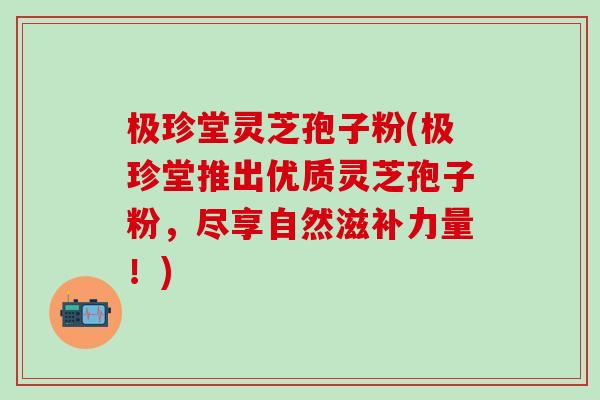 极珍堂灵芝孢子粉(极珍堂推出优质灵芝孢子粉，尽享自然滋补力量！)