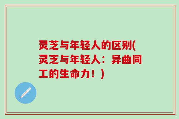 灵芝与年轻人的区别(灵芝与年轻人：异曲同工的生命力！)