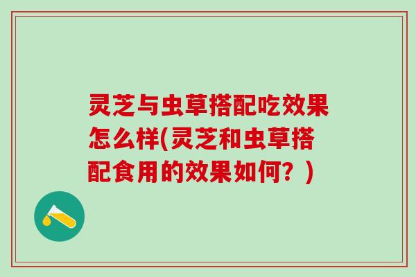 灵芝与虫草搭配吃效果怎么样(灵芝和虫草搭配食用的效果如何？)