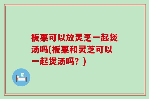 板栗可以放灵芝一起煲汤吗(板栗和灵芝可以一起煲汤吗？)