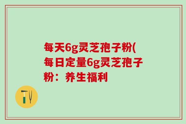 每天6g灵芝孢子粉(每日定量6g灵芝孢子粉：养生福利