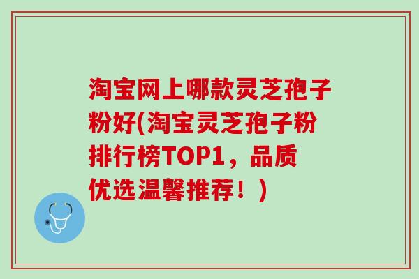 淘宝网上哪款灵芝孢子粉好(淘宝灵芝孢子粉排行榜TOP1，品质优选温馨推荐！)