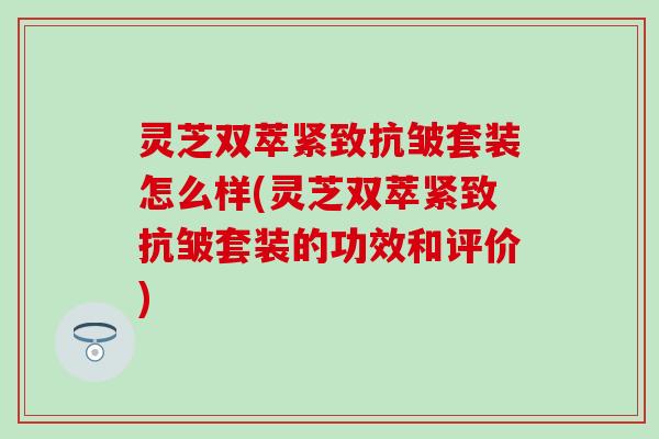 灵芝双萃紧致抗皱套装怎么样(灵芝双萃紧致抗皱套装的功效和评价)