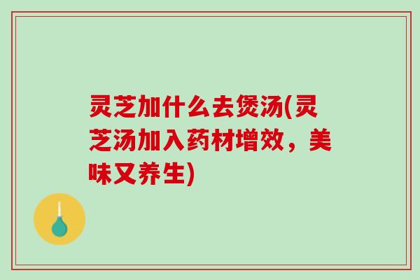 灵芝加什么去煲汤(灵芝汤加入药材增效，美味又养生)