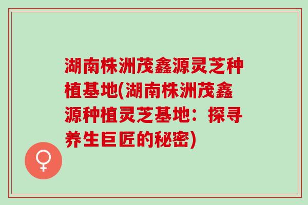 湖南株洲茂鑫源灵芝种植基地(湖南株洲茂鑫源种植灵芝基地：探寻养生巨匠的秘密)