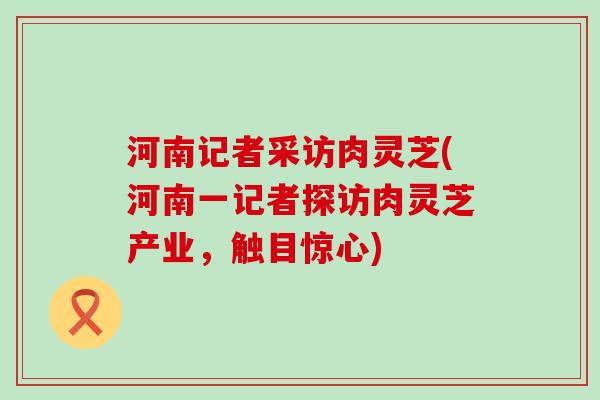 河南记者采访肉灵芝(河南一记者探访肉灵芝产业，触目惊心)