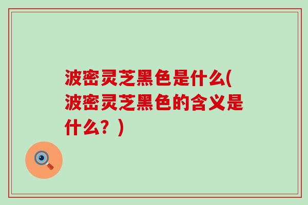 波密灵芝黑色是什么(波密灵芝黑色的含义是什么？)