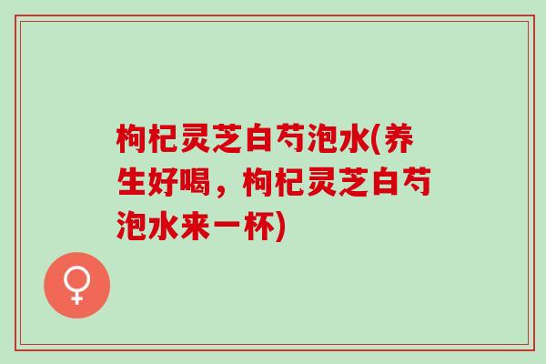 枸杞灵芝白芍泡水(养生好喝，枸杞灵芝白芍泡水来一杯)