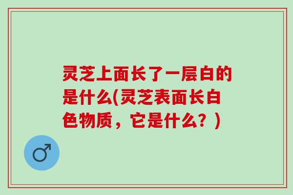 灵芝上面长了一层白的是什么(灵芝表面长白色物质，它是什么？)