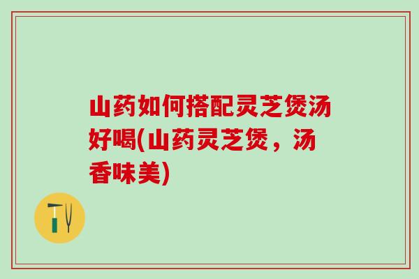 山药如何搭配灵芝煲汤好喝(山药灵芝煲，汤香味美)