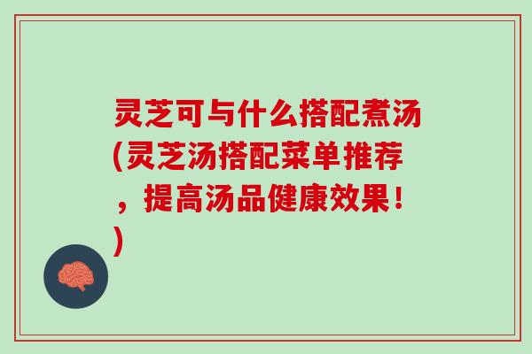 灵芝可与什么搭配煮汤(灵芝汤搭配菜单推荐，提高汤品健康效果！)
