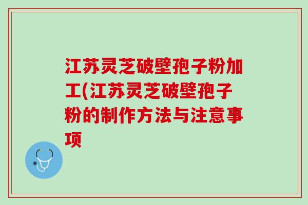 江苏灵芝破壁孢子粉加工(江苏灵芝破壁孢子粉的制作方法与注意事项