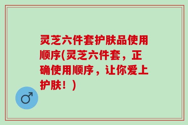 灵芝六件套护肤品使用顺序(灵芝六件套，正确使用顺序，让你爱上护肤！)