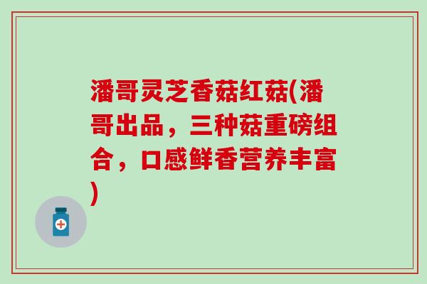 潘哥灵芝香菇红菇(潘哥出品，三种菇重磅组合，口感鲜香营养丰富)