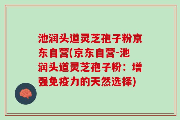 池润头道灵芝孢子粉京东自营(京东自营-池润头道灵芝孢子粉：增强免疫力的天然选择)