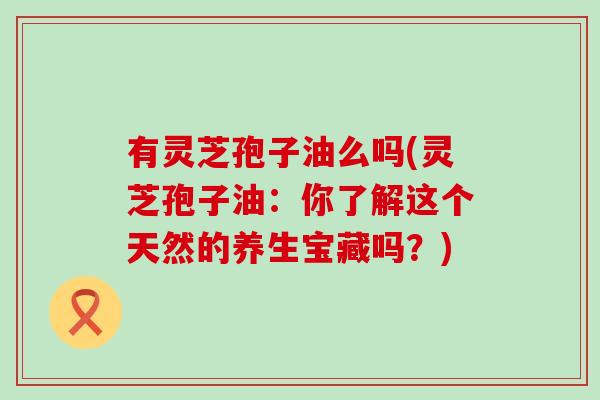 有灵芝孢子油么吗(灵芝孢子油：你了解这个天然的养生宝藏吗？)