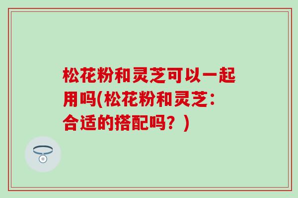 松花粉和灵芝可以一起用吗(松花粉和灵芝：合适的搭配吗？)
