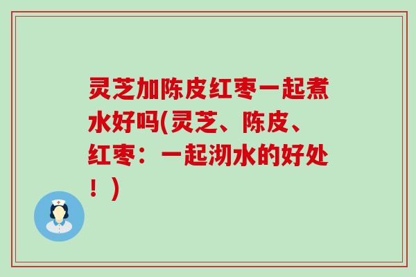 灵芝加陈皮红枣一起煮水好吗(灵芝、陈皮、红枣：一起沏水的好处！)