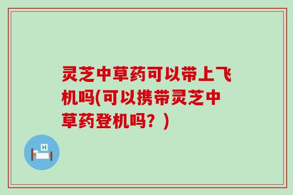 灵芝中草药可以带上飞机吗(可以携带灵芝中草药登机吗？)