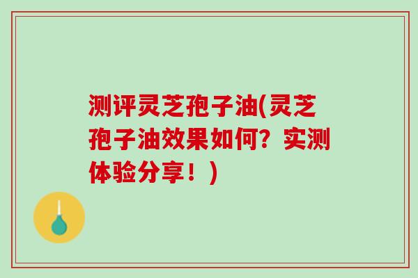测评灵芝孢子油(灵芝孢子油效果如何？实测体验分享！)
