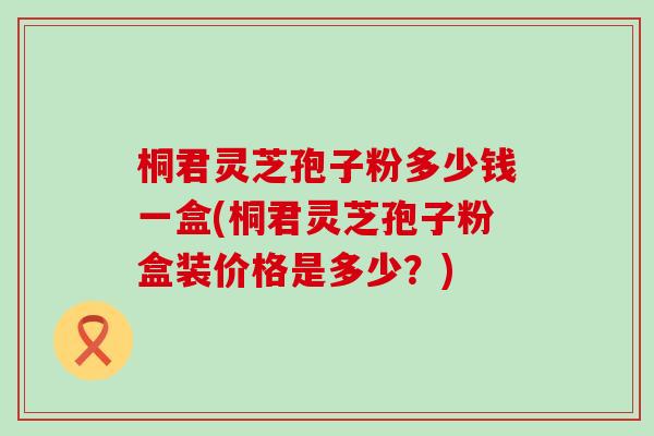 桐君灵芝孢子粉多少钱一盒(桐君灵芝孢子粉盒装价格是多少？)