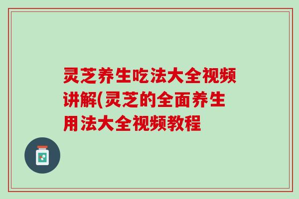 灵芝养生吃法大全视频讲解(灵芝的全面养生用法大全视频教程