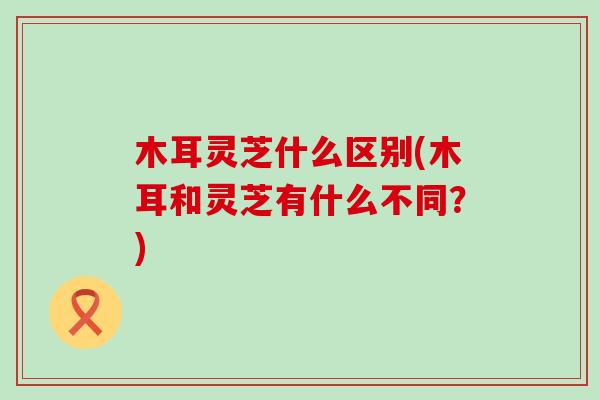 木耳灵芝什么区别(木耳和灵芝有什么不同？)
