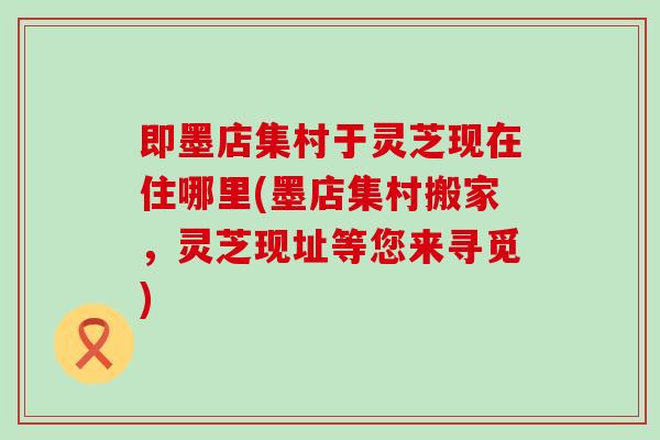 即墨店集村于灵芝现在住哪里(墨店集村搬家，灵芝现址等您来寻觅)