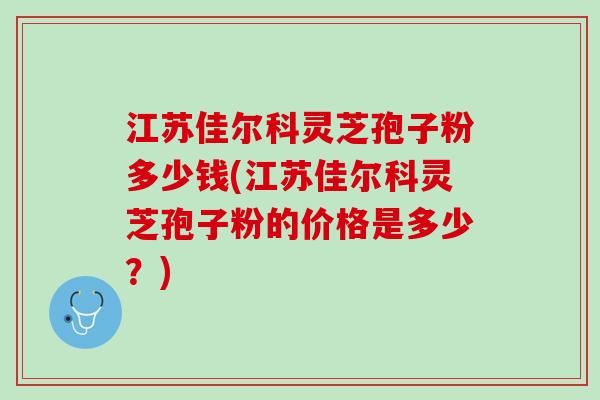 江苏佳尔科灵芝孢子粉多少钱(江苏佳尔科灵芝孢子粉的价格是多少?) 江苏佳尔科灵芝孢子粉多少钱(江苏佳尔科灵芝孢子粉的价格是多少?)