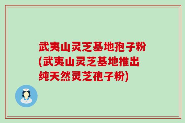 武夷山灵芝基地孢子粉(武夷山灵芝基地推出纯天然灵芝孢子粉)