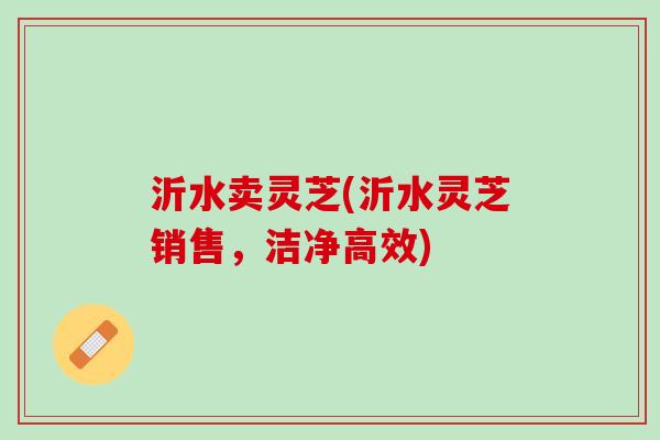 沂水卖灵芝(沂水灵芝销售，洁净高效)
