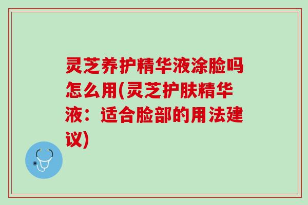 灵芝养护精华液涂脸吗怎么用(灵芝护肤精华液：适合脸部的用法建议)