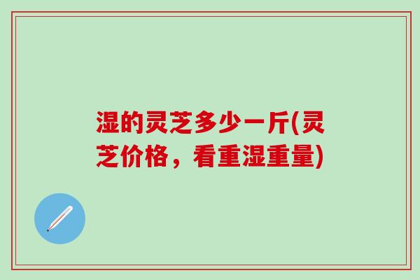 湿的灵芝多少一斤(灵芝价格，看重湿重量)