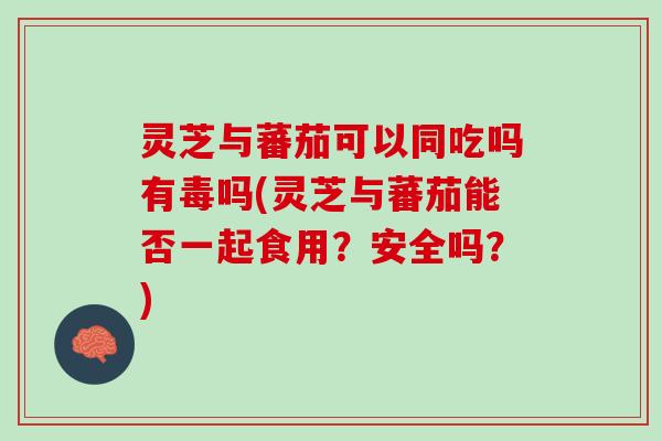 灵芝与蕃茄可以同吃吗有毒吗(灵芝与蕃茄能否一起食用？安全吗？)