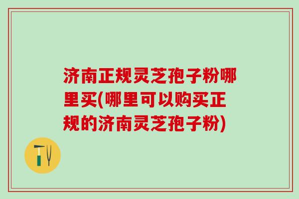 济南正规灵芝孢子粉哪里买(哪里可以购买正规的济南灵芝孢子粉)